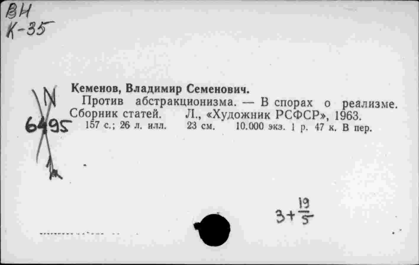 ﻿Кеменов, Владимир Семенович.
Против абстракционизма. — В спорах о реализме.
Сборник статей. Л., «Художник РСФСР», 1963.
157 с.; 26 л. илл. 23 см. 10.000 экз. 1 р. 47 к. В пер.
13